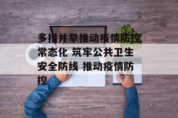 多措并举推动疫情防控常态化 筑牢公共卫生安全防线 推动疫情防控